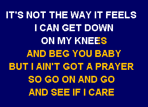 IT'S NOT THE WAY IT FEELS
I CAN GET DOWN
ON MY KNEES
AND BEG YOU BABY
BUT I AIN'T GOT A PRAYER
80 GO ON AND GO
AND SEE IF I CARE