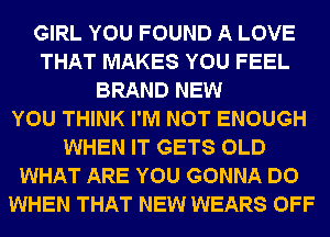 GIRL YOU FOUND A LOVE
THAT MAKES YOU FEEL
BRAND NEW
YOU THINK I'M NOT ENOUGH
WHEN IT GETS OLD
WHAT ARE YOU GONNA DO
WHEN THAT NEW WEARS OFF