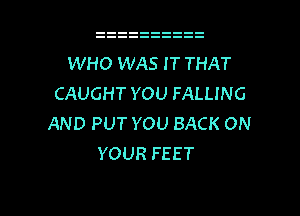 WHO WAS I T THAT
CAUGHT YOU FALLING

AND PUT YOU BACK ON
YOUR FEET