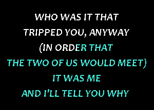 WHO WAS I T THAT
TRIPPED YOU, ANYWAY
(IN ORDER THAT
THE TWO OF US WOULD MEET)
IT WAS ME
AND I'LL TELL YOU WHY