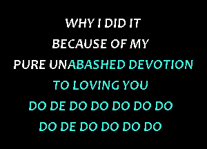 WHY I DID IT
BECAUSE OF MY
PURE UNABASHED DEVOTION

TO LOVING YOU
DO DE DO DO DO DO DO
DO DE DO DO DO DO