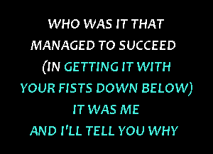 WHO WAS I T THAT
MANAGED TO SUCCEED
(IN GETTING IT WITH
YOUR FISTS DOWN BELOW)
IT WAS ME
AND I'LL TELL YOU WHY