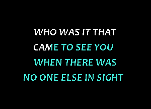 WHO WAS I T THAT
CAME TO SEE YOU

WHEN THERE WAS
NO ONE ELSE IN SIGHT