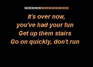 It's over now,
you 've had your fun
Get up them stairs
Go on quickly, don't run