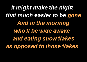 It nn'gm make the night
that much easier to be gone
And in the morning
who'll be wide awake
and eating snow flakes
as opposed to those flakes