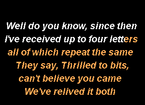 We do you know, since then
I've received up to four letters
a of which repeat the same
They say, Thered to bits,
can't believe you came
We 've reHved it both