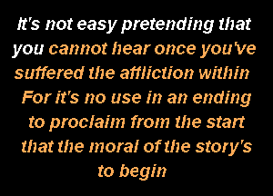 It's not easy pretending that
you cannot hear once you 've
suffered the affliction within
For it's no use in an ending
to prociahn from me start
that me more! of the story's
to begin