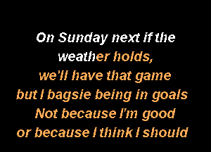 On Sunday next if the
weather holds,
we 'H have that game
but I bagsie being in goals
Not because I'm good
or because I think I should