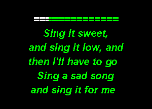 Sing it sweet,
and sing it low, and
then I'll have to go

Sing a sad song

and sing it for me I