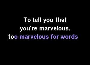 To tell you that
you're marvelous,

too marvelous for words