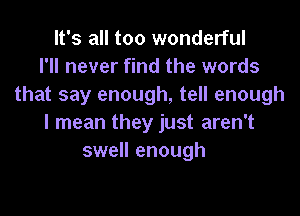 It's all too wonderful
I'll never find the words
that say enough, tell enough

I mean they just aren't
swell enough