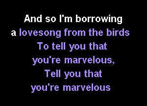 And so I'm borrowing
a lovesong from the birds
To tell you that

you're marvelous,
Tell you that
you're marvelous