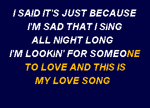 ISAID IT'S JUST BECAUSE
I'M SAD THAT I SING
ALL NIGHT LONG
I'M LOOKJN' FOR SOMEONE
TO LOVE AND THIS IS
MY LOVE SONG