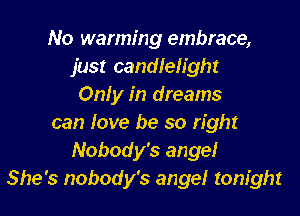 No warming embrace,
just candlelight
Only in dreams
can love be so right
Nobody's ange!
She's nobody's ange! tonight