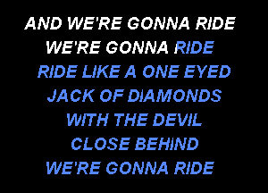 AND WE'RE GONNA RIDE
WE'RE GONNA RIDE
RIDE LIKE A ONE EYED
JA CK OF DIAMONDS
WIT H THE DEVIL
CLOSE BEHIND
WE'RE GONNA RIDE