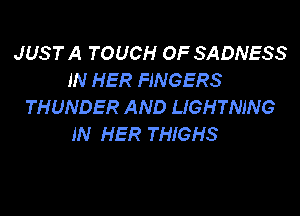 JUST A TOUCH OF SADNESS
IN HER FINGERS
THUNDER AND LIGHTNING

IN HER THIGHS