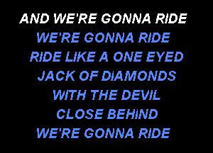 AND WE'RE GONNA RIDE
WE'RE GONNA RIDE
RIDE LIKE A ONE EYED
JA CK OF DIAMONDS
WIT H THE DEVIL
CLOSE BEHIND
WE'RE GONNA RIDE