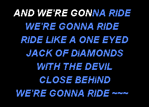 AND WE'RE GONNA RIDE
WE'RE GONNA RIDE
RIDE LIKE A ONE EYED
JA CK OF DIAMONDS
WIT H THE DEVIL
CLOSE BEHIND
WE'RE GONNA RIDE m-