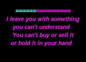 I leave you with something
you can 'I understand
You can 'I buy or sell it

or hold it in your hand