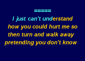 I just can't understand
how you could hurt me so
then turn and walk away

pretending you don't know