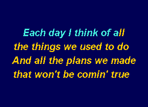 Each day! think of all
the things we used to do

And all the plans we made
that won't be comin' true