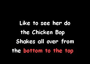 Like to see her do

the Chicken Bop
Shakes all over from
the bottom to the top