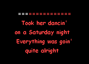 Took her dancin'
on a Saturday night
Everything was goin'

quite alright I