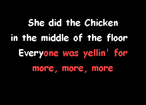 She did the Chicken
in the middle of the floor

Everyone was yellin' for

more, more, more