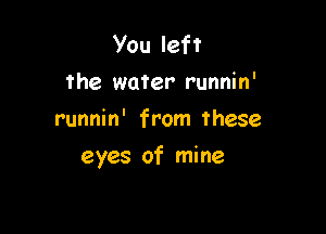 You left
the water runnin'
runnin' from these

eyes of mine