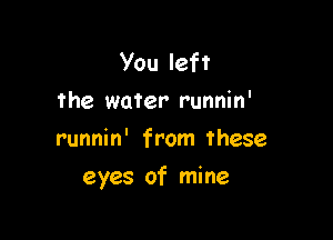you left
the water runnin'
runnin' from these

eyes of mine
