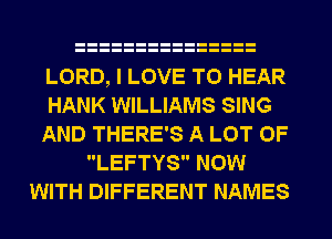 LORD, I LOVE TO HEAR
HANK WILLIAMS SING
AND THERE'S A LOT OF
LEFTYS NOW
WITH DIFFERENT NAMES