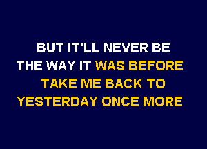 BUT IT'LL NEVER BE
THE WAY IT WAS BEFORE

TAKE ME BACK TO
YESTERDAY ONCE MORE