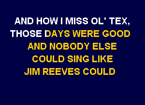 AND HOW I MISS OL' TEX,
THOSE DAYS WERE GOOD
AND NOBODY ELSE
COULD SING LIKE
JIM REEVES COULD