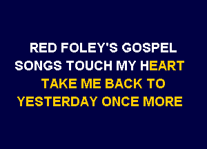 RED FOLEY'S GOSPEL
SONGS TOUCH MY HEART
TAKE ME BACK TO
YESTERDAY ONCE MORE