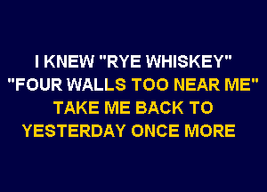 I KNEW RYE WHISKEY
FOUR WALLS T00 NEAR ME
TAKE ME BACK TO
YESTERDAY ONCE MORE