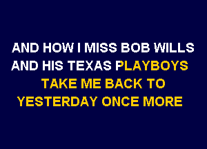 AND HOW I MISS BOB WILLS
AND HIS TEXAS PLAYBOYS
TAKE ME BACK TO
YESTERDAY ONCE MORE