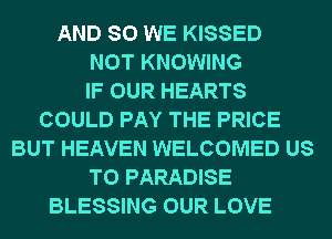 AND SO WE KISSED
NOT KNOWING
IF OUR HEARTS
COULD PAY THE PRICE
BUT HEAVEN WELCOMED US
TO PARADISE
BLESSING OUR LOVE