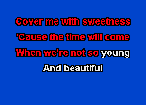 Cover me with sweetness
'Cause the time will come

When we're not so young
And beautiful