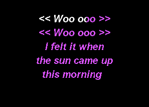 'x Woo ooo
Woo ooo )
lfelt it when

the sun came up
this morning