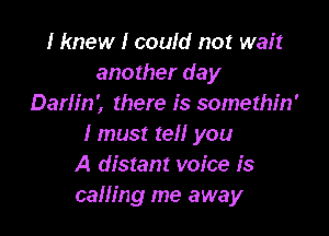 I knew I could not wait
another day
Darh'n', there is somethin'

Imus! tel! you
A distant voice is
calling me away