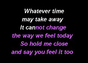 Whatever time
may take away
It cannot change

the way we feel today
30 hold me close
and say you feel it too