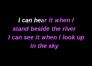 I can hear it when I
stand beside the river

I can see it when I look up
In the sky