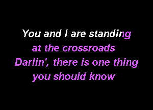 You and I are standing
at the crossroads

Darlin', there is one thing
you should know