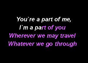 YouYe a part of me,
rm a part of you

Wherever we may travel
Whatever we go through