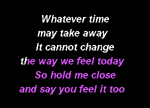 Whatever time
may take away
It cannot change

the way we feel today
30 hold me close
and say you feel it too