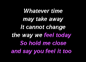 Whatever time
may take away
It cannot change

the way we feel today
30 hold me close
and say you feel it too