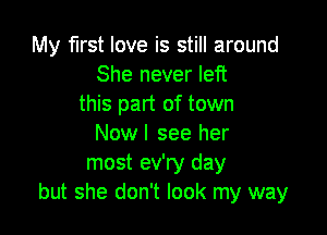 My first love is still around
She never left
this part of town

Nowl see her
most ev'ry day
but she don't look my way