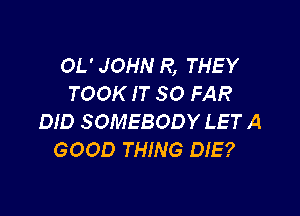 OL' JOHN R, THEY
TOOK IT SO FAR

DID SOMEBODY LET A
GOOD THING DIE?
