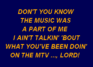 DON'T YOU KNOW
THE MUSIC WAS
A PART OF ME
IAIN'T TALKIN' 'BOUT
WHAT YOU'VE BEEN DOIN'
ON THE MTV..., LORD!