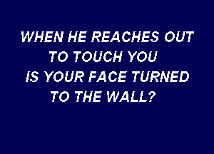 WHEN HE REA CHES OUT
TO TOUCH YOU
IS YOUR FACE TURNED

TO THE WALL?